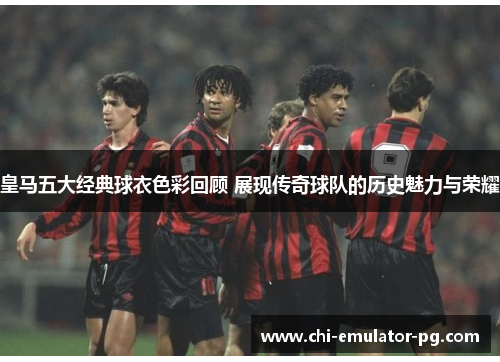 皇马五大经典球衣色彩回顾 展现传奇球队的历史魅力与荣耀