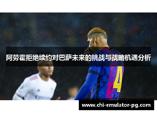 阿劳霍拒绝续约对巴萨未来的挑战与战略机遇分析