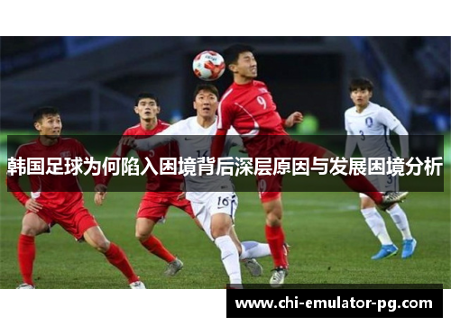 韩国足球为何陷入困境背后深层原因与发展困境分析