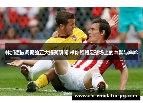 林加德被调侃的五大搞笑瞬间 带你领略足球场上的幽默与尴尬