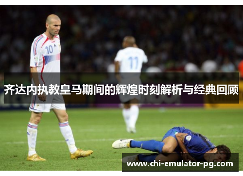 齐达内执教皇马期间的辉煌时刻解析与经典回顾