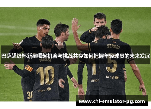 巴萨超级杯新星崛起机会与挑战共存如何把握年轻球员的未来发展