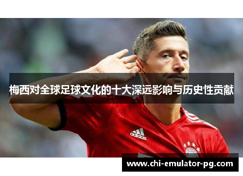 梅西对全球足球文化的十大深远影响与历史性贡献