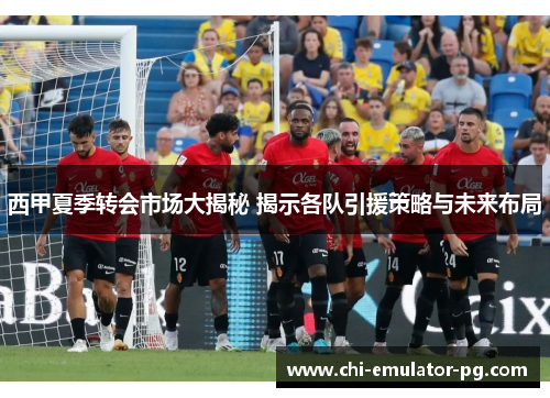 西甲夏季转会市场大揭秘 揭示各队引援策略与未来布局 西甲夏季转会市场大揭秘 揭示各队引援策略与未来布局