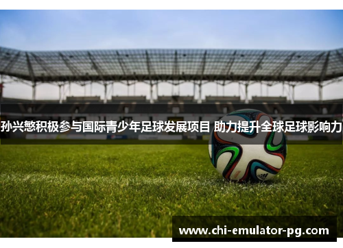 孙兴慜积极参与国际青少年足球发展项目 助力提升全球足球影响力 孙兴慜积极参与国际青少年足球发展项目 助力提升全球足球影响力