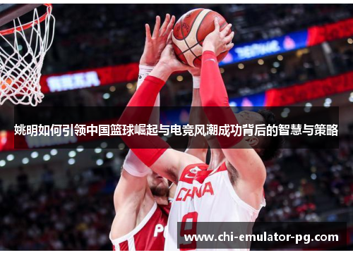 姚明如何引领中国篮球崛起与电竞风潮成功背后的智慧与策略 姚明如何引领中国篮球崛起与电竞风潮成功背后的智慧与策略