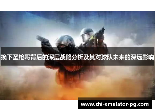 换下圣枪哥背后的深层战略分析及其对球队未来的深远影响