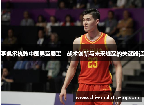 李凯尔执教中国男篮展望：战术创新与未来崛起的关键路径