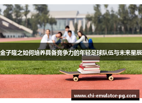 金子隆之如何培养具备竞争力的年轻足球队伍与未来星辰
