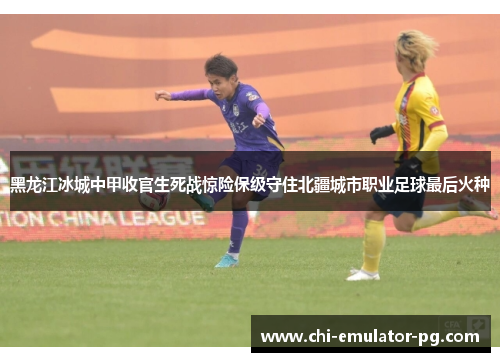 黑龙江冰城中甲收官生死战惊险保级守住北疆城市职业足球最后火种