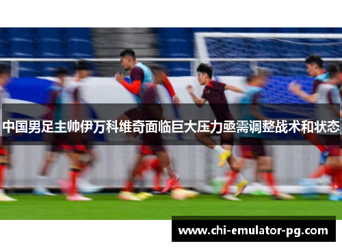 中国男足主帅伊万科维奇面临巨大压力亟需调整战术和状态